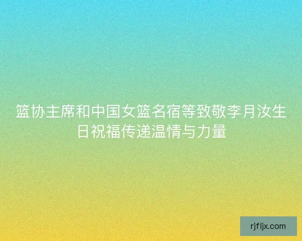 篮协主席和中国女篮名宿等致敬李月汝生日祝福传递温情与力量