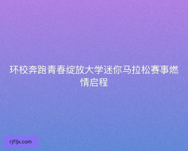 环校奔跑青春绽放大学迷你马拉松赛事燃情启程