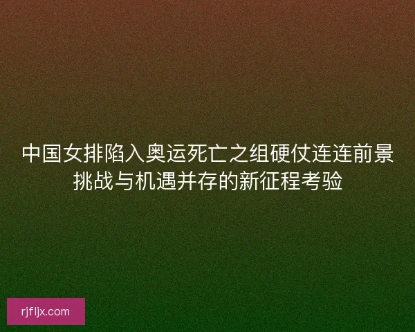 中国女排陷入奥运死亡之组硬仗连连前景挑战与机遇并存的新征程考验