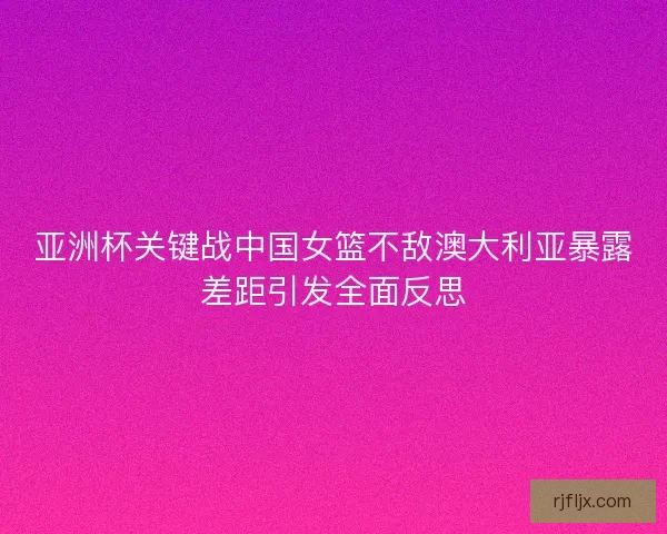 亚洲杯关键战中国女篮不敌澳大利亚暴露差距引发全面反思