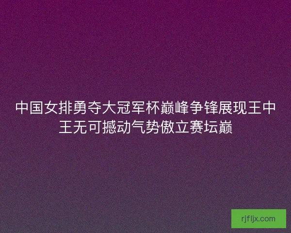 中国女排勇夺大冠军杯巅峰争锋展现王中王无可撼动气势傲立赛坛巅