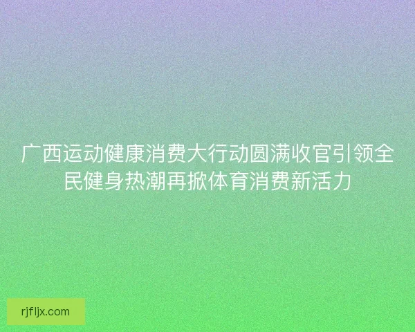 广西运动健康消费大行动圆满收官引领全民健身热潮再掀体育消费新活力