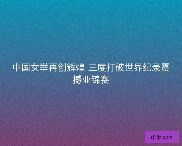 中国女举再创辉煌 三度打破世界纪录震撼亚锦赛