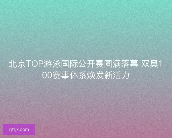 北京TOP游泳国际公开赛圆满落幕 双奥100赛事体系焕发新活力