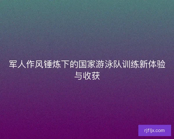 军人作风锤炼下的国家游泳队训练新体验与收获