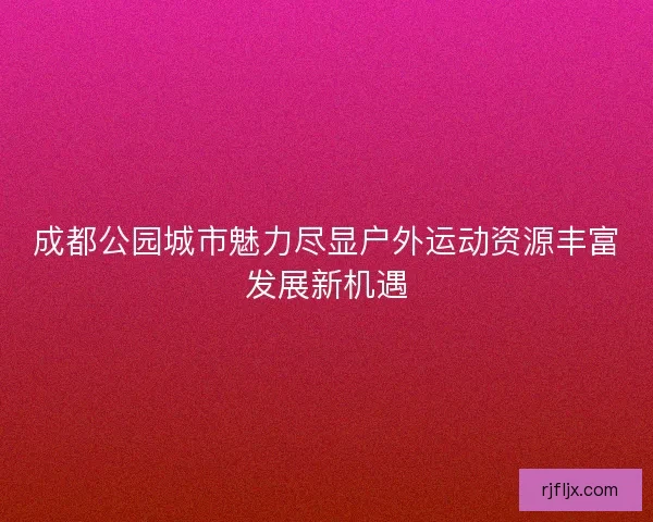 成都公园城市魅力尽显户外运动资源丰富发展新机遇
