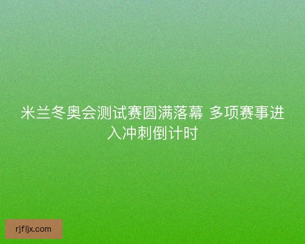 米兰冬奥会测试赛圆满落幕 多项赛事进入冲刺倒计时