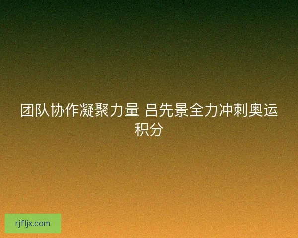 团队协作凝聚力量 吕先景全力冲刺奥运积分