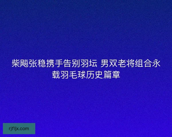 柴飚张稳携手告别羽坛 男双老将组合永载羽毛球历史篇章