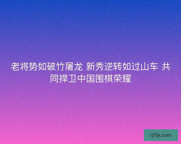 老将势如破竹屠龙 新秀逆转如过山车 共同捍卫中国围棋荣耀