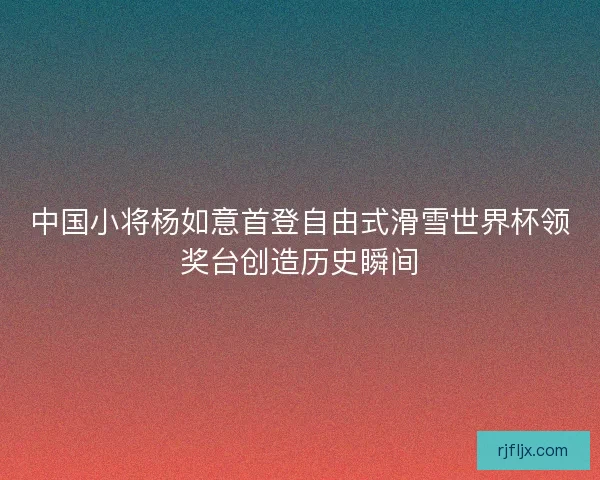 中国小将杨如意首登自由式滑雪世界杯领奖台创造历史瞬间
