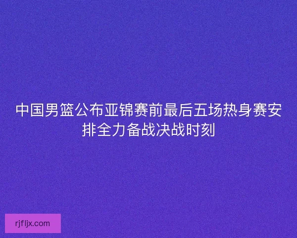 中国男篮公布亚锦赛前最后五场热身赛安排全力备战决战时刻 中国男篮公布亚锦赛前最后五场热身赛安排全力备战决战时刻