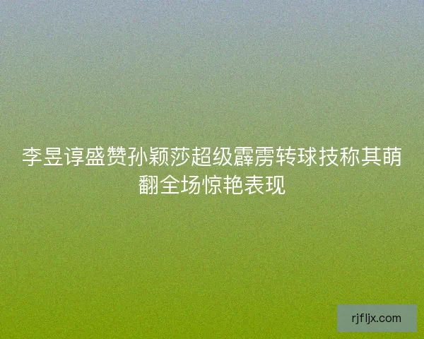 李昱谆盛赞孙颖莎超级霹雳转球技称其萌翻全场惊艳表现