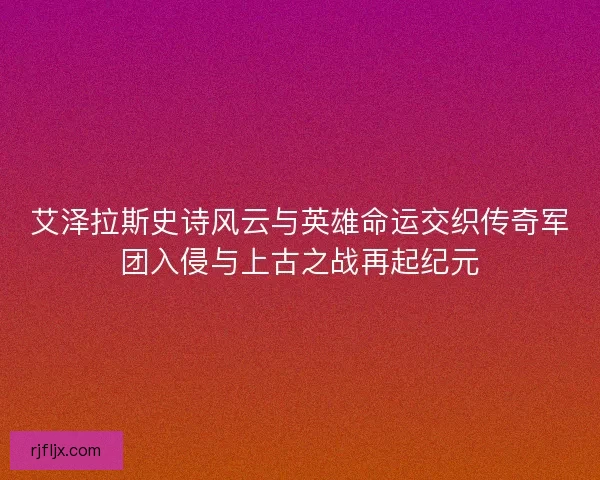 艾泽拉斯史诗风云与英雄命运交织传奇军团入侵与上古之战再起纪元