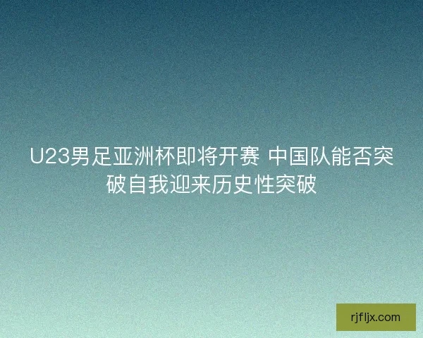U23男足亚洲杯即将开赛 中国队能否突破自我迎来历史性突破 U23男足亚洲杯即将开赛 中国队能否突破自我迎来历史性突破