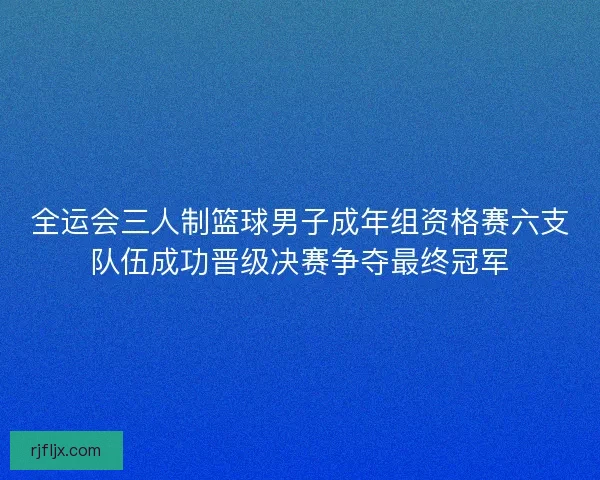 全运会三人制篮球男子成年组资格赛六支队伍成功晋级决赛争夺最终冠军