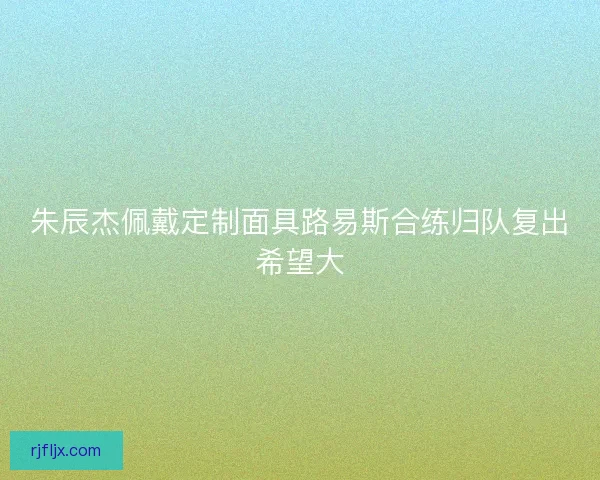朱辰杰佩戴定制面具路易斯合练归队复出希望大 朱辰杰佩戴定制面具路易斯合练归队复出希望大