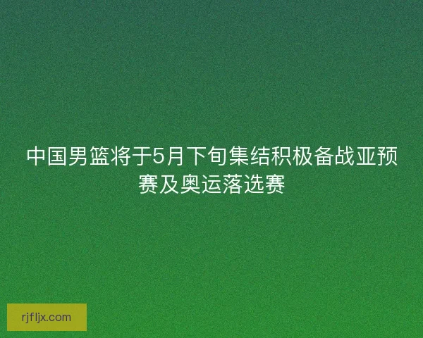 中国男篮将于5月下旬集结积极备战亚预赛及奥运落选赛