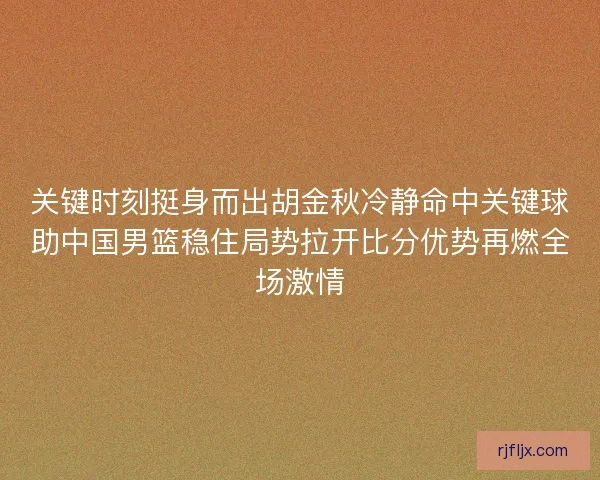 关键时刻挺身而出胡金秋冷静命中关键球助中国男篮稳住局势拉开比分优势再燃全场激情