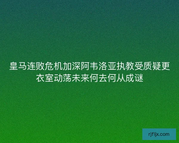 皇马连败危机加深阿韦洛亚执教受质疑更衣室动荡未来何去何从成谜